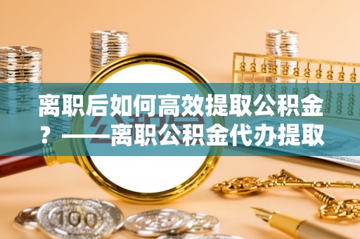 冷水江离职后如何高效提取公积金？——离职公积金代办提取全流程解析