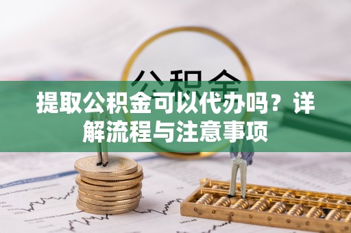 冷水江提取公积金可以代办吗？详解流程与注意事项