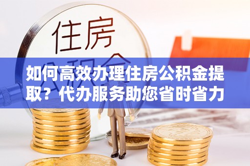 冷水江如何高效办理住房公积金提取？代办服务助您省时省力