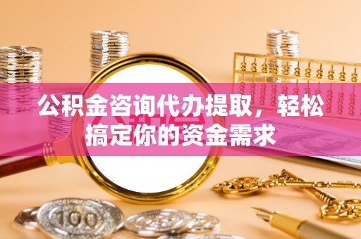 冷水江公积金咨询代办提取，轻松搞定你的资金需求