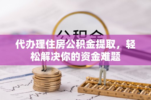 冷水江代办理住房公积金提取，轻松解决你的资金难题