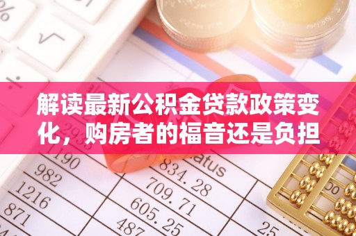 冷水江解读最新公积金贷款政策变化，购房者的福音还是负担？