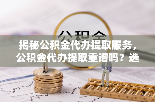 冷水江揭秘公积金代办提取服务，公积金代办提取靠谱吗？选择前你需要知道这些！