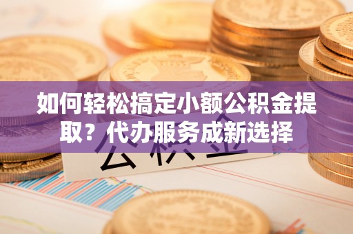 冷水江如何轻松搞定小额公积金提取？代办服务成新选择