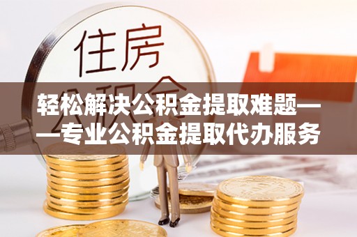 冷水江轻松解决公积金提取难题——专业公积金提取代办服务详解
