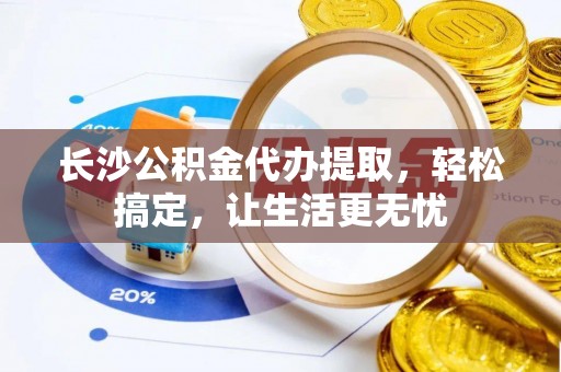 冷水江长沙公积金代办提取，轻松搞定，让生活更无忧