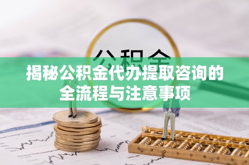 冷水江揭秘公积金代办提取咨询的全流程与注意事项