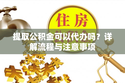 冷水江提取公积金可以代办吗？详解流程与注意事项