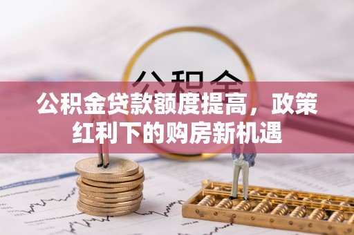 冷水江公积金贷款额度提高，政策红利下的购房新机遇