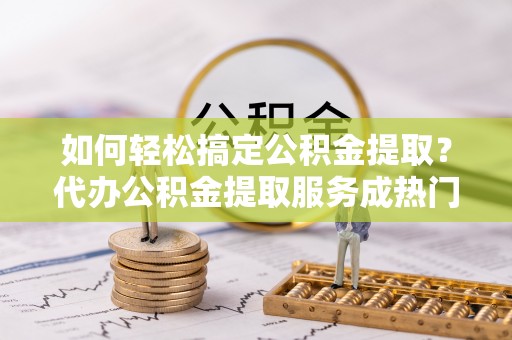 冷水江如何轻松搞定公积金提取？代办公积金提取服务成热门选择