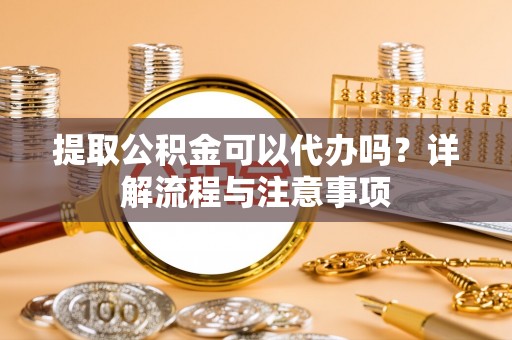 冷水江提取公积金可以代办吗？详解流程与注意事项