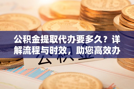 冷水江公积金提取代办要多久？详解流程与时效，助您高效办理