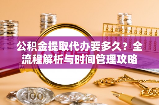 冷水江公积金提取代办要多久？全流程解析与时间管理攻略