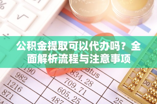 冷水江公积金提取可以代办吗？全面解析流程与注意事项