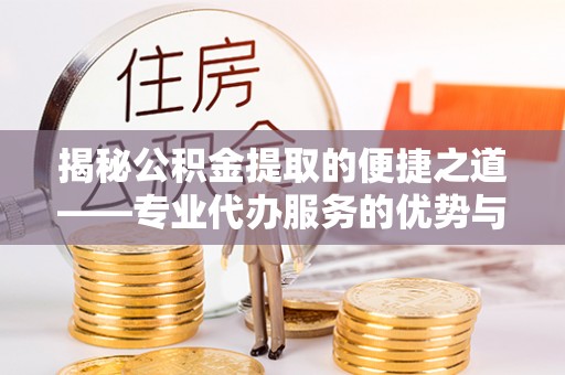 冷水江揭秘公积金提取的便捷之道——专业代办服务的优势与选择