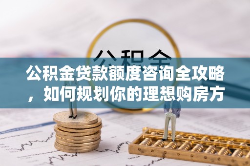 冷水江公积金贷款额度咨询全攻略，如何规划你的理想购房方案