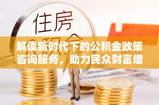 冷水江解读新时代下的公积金政策咨询服务，助力民众财富增值与安居梦想
