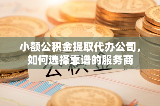 冷水江小额公积金提取代办公司，如何选择靠谱的服务商