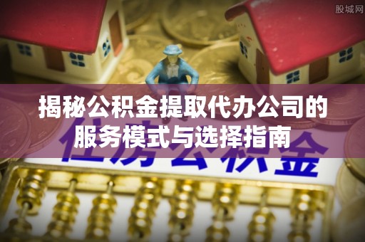 冷水江揭秘公积金提取代办公司的服务模式与选择指南
