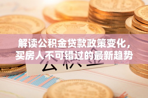 冷水江解读公积金贷款政策变化，买房人不可错过的最新趋势