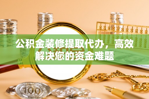 冷水江公积金装修提取代办，高效解决您的资金难题