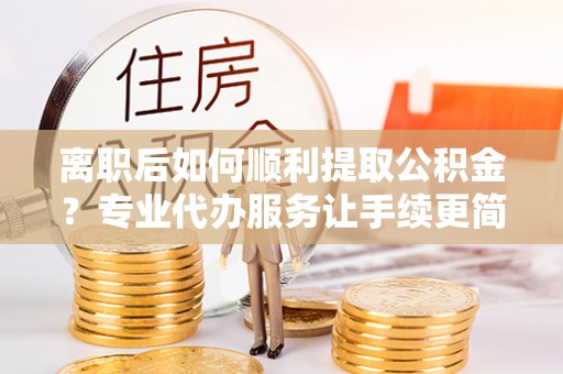 冷水江离职后如何顺利提取公积金？专业代办服务让手续更简单
