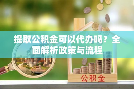 冷水江提取公积金可以代办吗？全面解析政策与流程