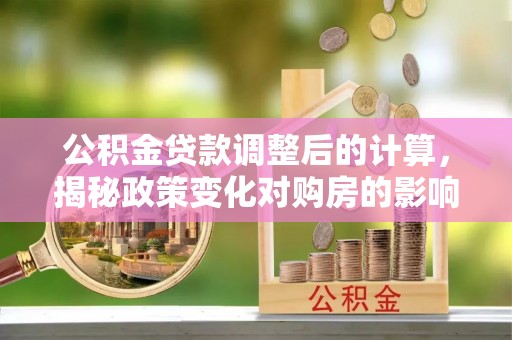 冷水江公积金贷款调整后的计算，揭秘政策变化对购房的影响