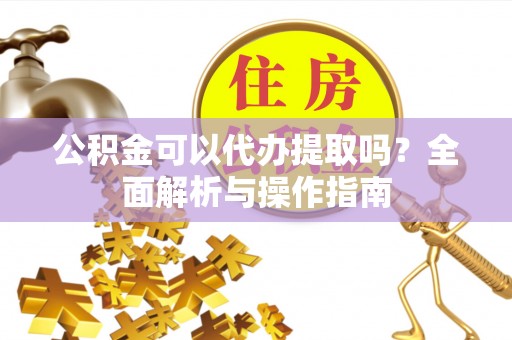 冷水江公积金可以代办提取吗？全面解析与操作指南