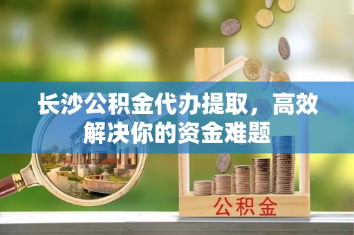 冷水江长沙公积金代办提取，高效解决你的资金难题