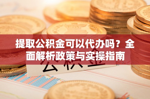冷水江提取公积金可以代办吗？全面解析政策与实操指南