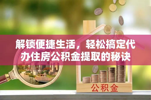 冷水江解锁便捷生活，轻松搞定代办住房公积金提取的秘诀