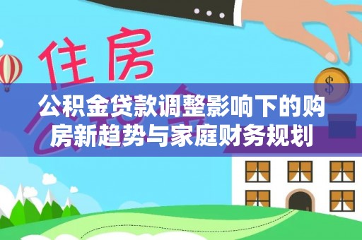 冷水江公积金贷款调整影响下的购房新趋势与家庭财务规划