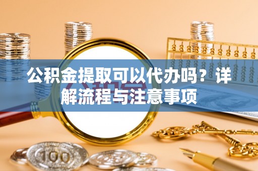 冷水江公积金提取可以代办吗？详解流程与注意事项