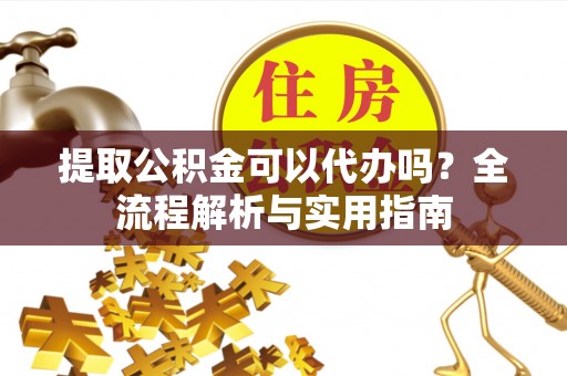 冷水江提取公积金可以代办吗？全流程解析与实用指南