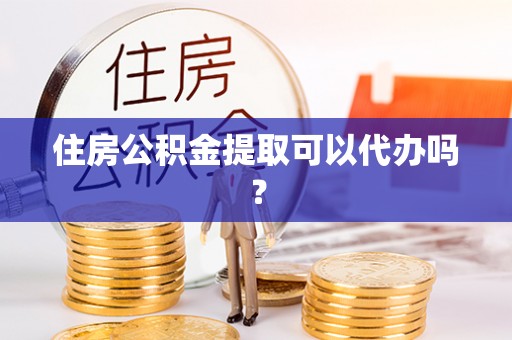 冷水江住房公积金提取可以代办吗？