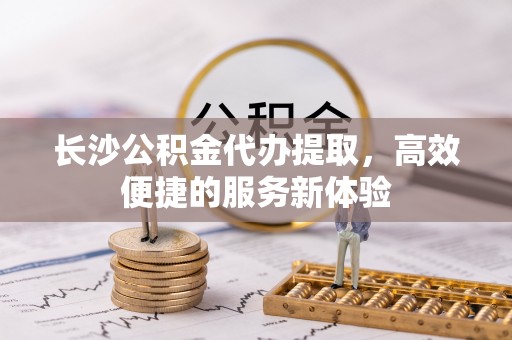 冷水江长沙公积金代办提取，高效便捷的服务新体验