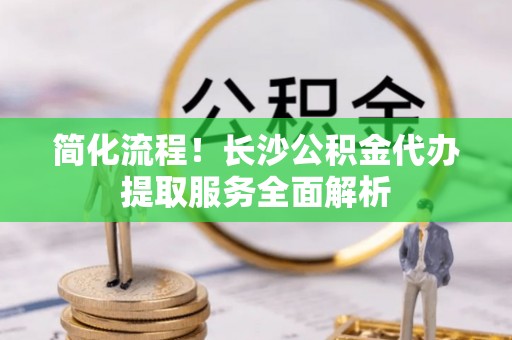 冷水江简化流程！长沙公积金代办提取服务全面解析