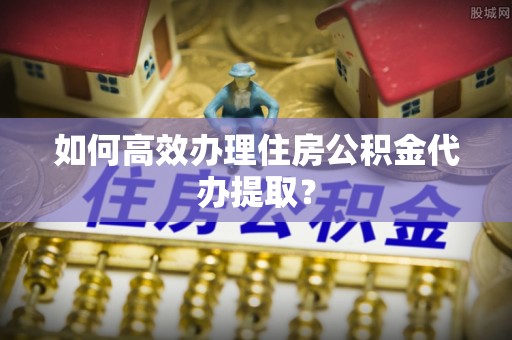 冷水江如何高效办理住房公积金代办提取？