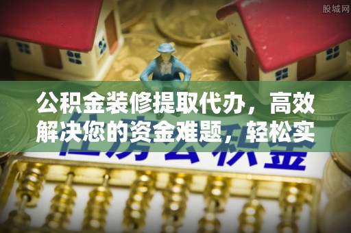 冷水江公积金装修提取代办，高效解决您的资金难题，轻松实现家居梦想